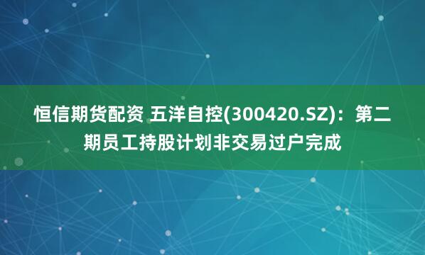 恒信期货配资 五洋自控(300420.SZ)：第二期员工持股计划非交易过户完成