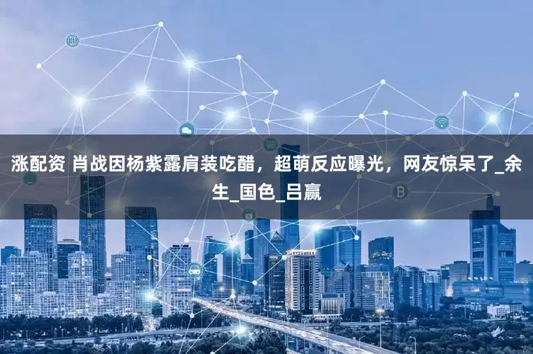 涨配资 肖战因杨紫露肩装吃醋，超萌反应曝光，网友惊呆了_余生_国色_吕赢