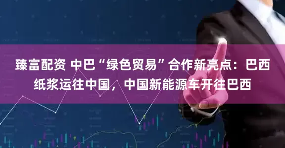 臻富配资 中巴“绿色贸易”合作新亮点：巴西纸浆运往中国，中国新能源车开往巴西