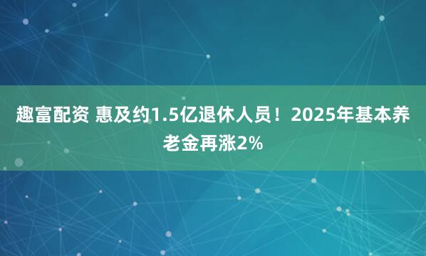 趣富配资 惠及约1.5亿退休人员！2025年基本养老金再涨2%