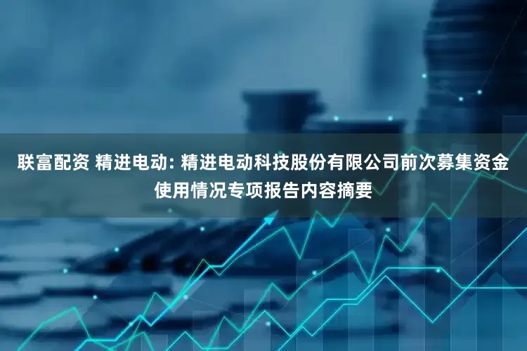 联富配资 精进电动: 精进电动科技股份有限公司前次募集资金使用情况专项报告内容摘要