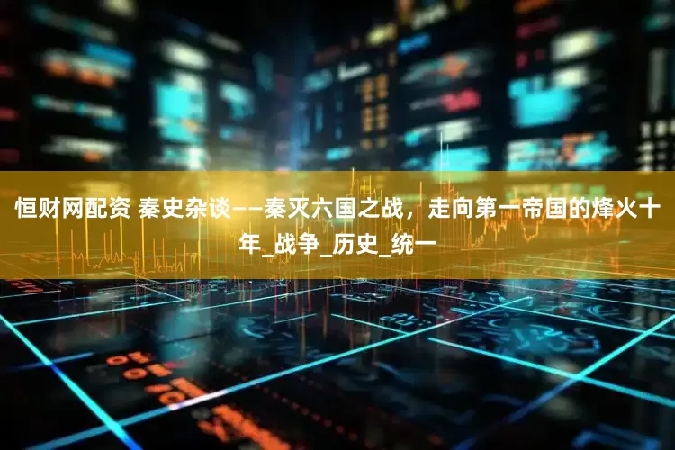 恒财网配资 秦史杂谈——秦灭六国之战，走向第一帝国的烽火十年_战争_历史_统一