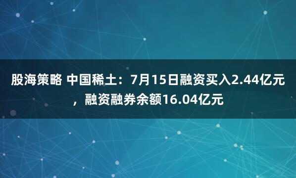 股海策略 中国稀土：7月15日融资买入2.44亿元，融资融券余额16.04亿元
