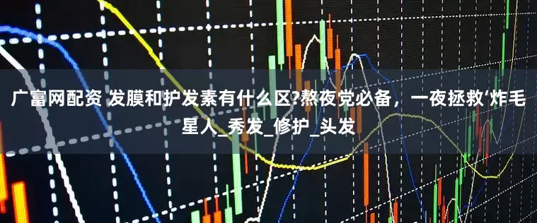 广富网配资 发膜和护发素有什么区?熬夜党必备，一夜拯救‘炸毛星人_秀发_修护_头发