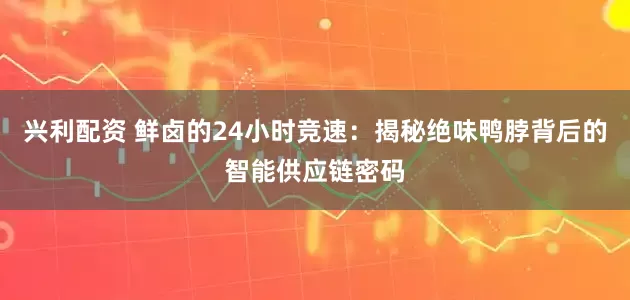 兴利配资 鲜卤的24小时竞速：揭秘绝味鸭脖背后的智能供应链密码