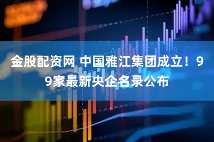 金股配资网 中国雅江集团成立！99家最新央企名录公布