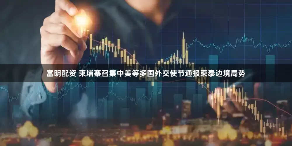 富明配资 柬埔寨召集中美等多国外交使节通报柬泰边境局势