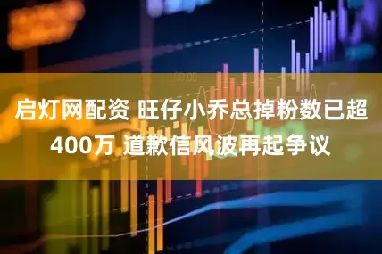 启灯网配资 旺仔小乔总掉粉数已超400万 道歉信风波再起争议