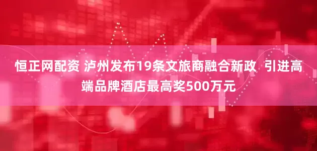 恒正网配资 泸州发布19条文旅商融合新政  引进高端品牌酒店最高奖500万元