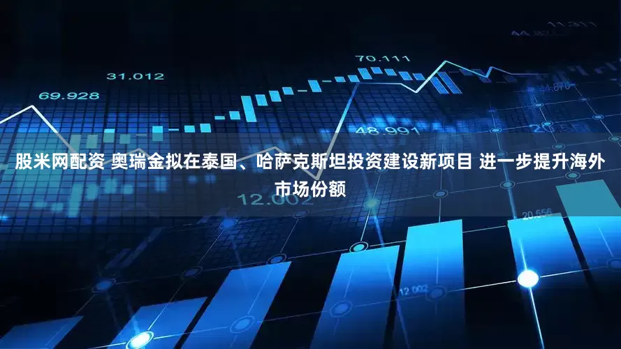 股米网配资 奥瑞金拟在泰国、哈萨克斯坦投资建设新项目 进一步提升海外市场份额