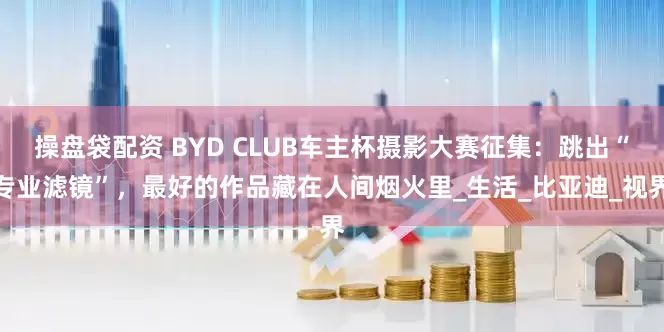 操盘袋配资 BYD CLUB车主杯摄影大赛征集：跳出“专业滤镜”，最好的作品藏在人间烟火里_生活_比亚迪_视界