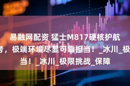易融网配资 猛士M817硬核护航唐古拉山科考，极端环境尽显可靠担当！_冰川_极限挑战_保障