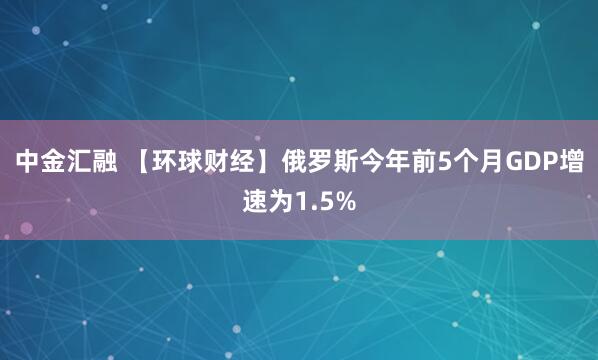 中金汇融 【环球财经】俄罗斯今年前5个月GDP增速为1.5%