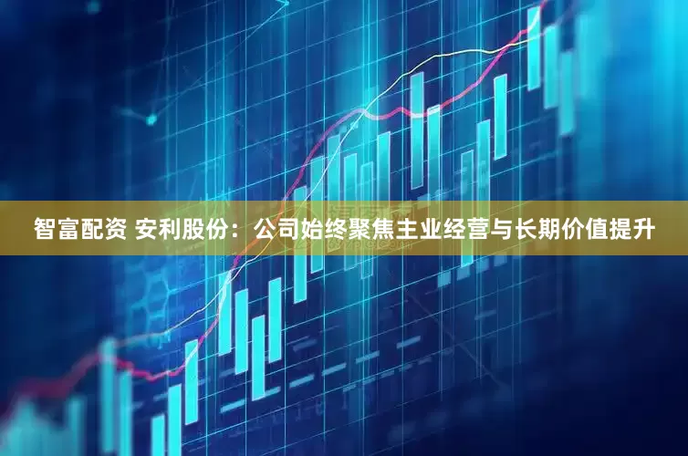智富配资 安利股份：公司始终聚焦主业经营与长期价值提升