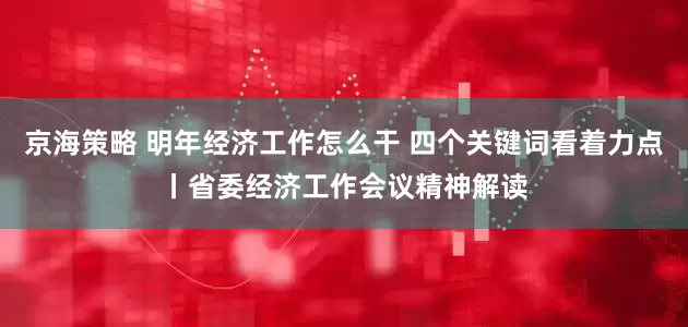 京海策略 明年经济工作怎么干 四个关键词看着力点丨省委经济工作会议精神解读
