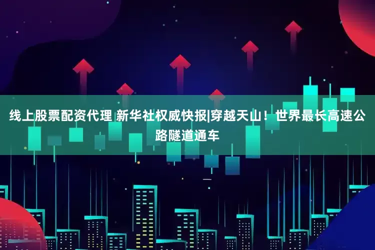 线上股票配资代理 新华社权威快报|穿越天山！世界最长高速公路隧道通车