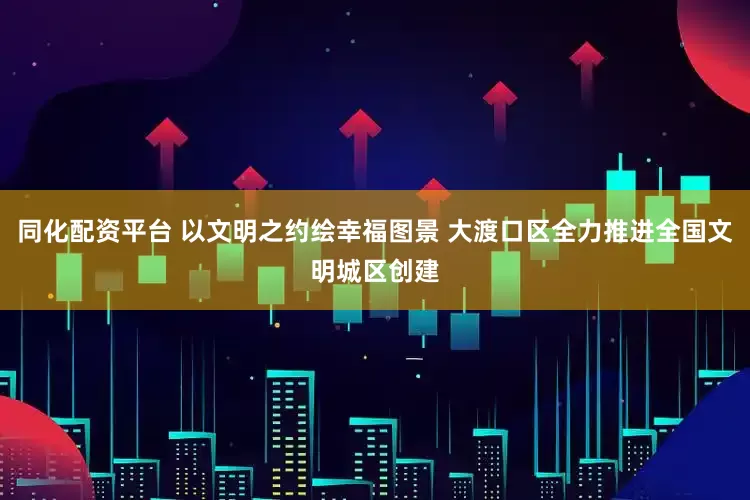 同化配资平台 以文明之约绘幸福图景 大渡口区全力推进全国文明城区创建