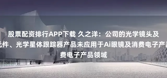 股票配资排行APP下载 久之洋：公司的光学镜头及光学元件、光学星体跟踪器产品未应用于Ai眼镜及消费电子产品领域