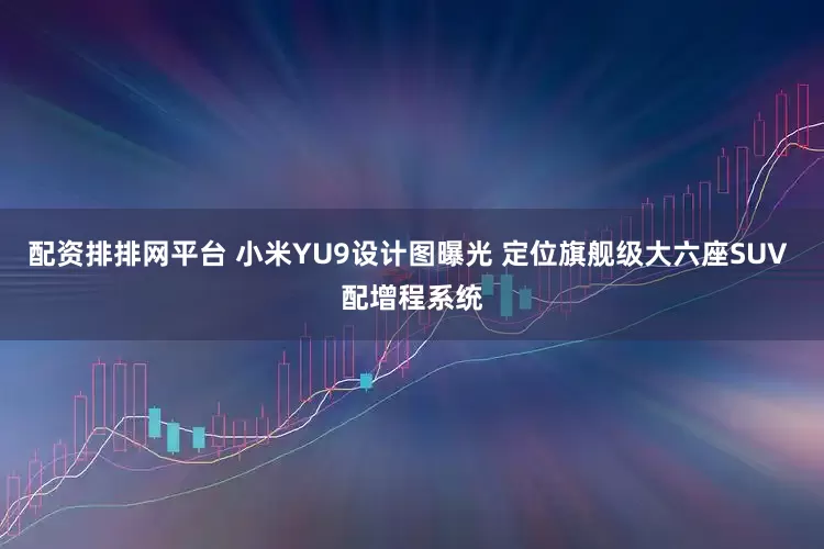 配资排排网平台 小米YU9设计图曝光 定位旗舰级大六座SUV 配增程系统