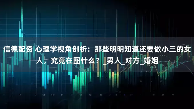 信德配资 心理学视角剖析：那些明明知道还要做小三的女人，究竟在图什么？_男人_对方_婚姻